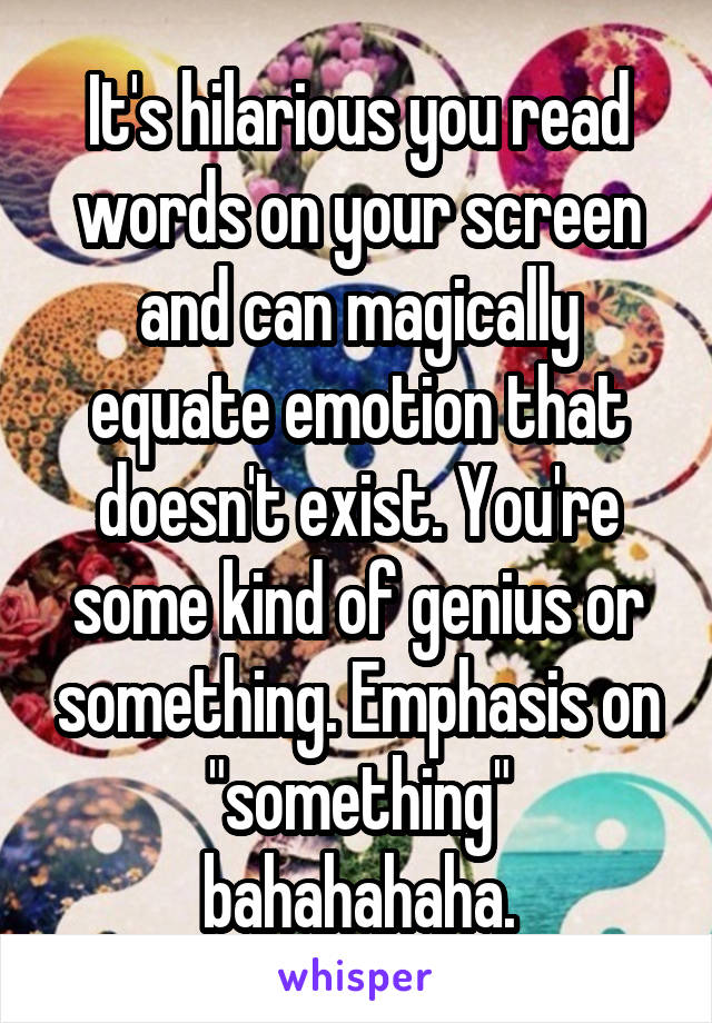 It's hilarious you read words on your screen and can magically equate emotion that doesn't exist. You're some kind of genius or something. Emphasis on "something" bahahahaha.