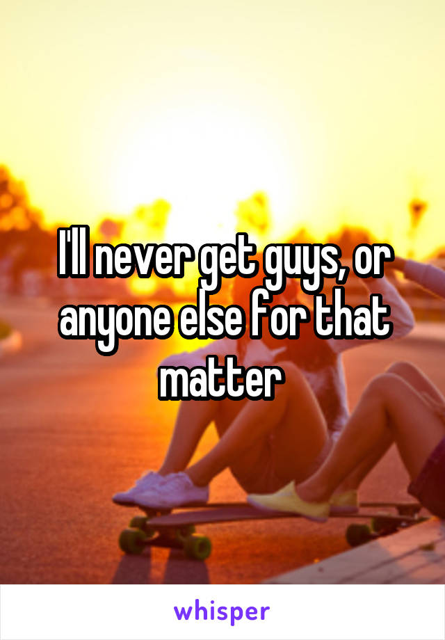 I'll never get guys, or anyone else for that matter 