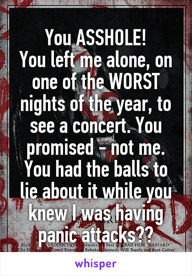 You ASSHOLE!
You left me alone, on one of the WORST nights of the year, to see a concert. You promised - not me.
You had the balls to lie about it while you knew I was having panic attacks??