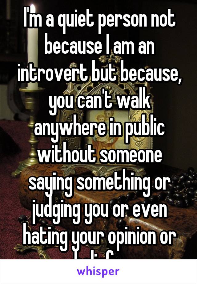 I'm a quiet person not because I am an introvert but because, you can't walk anywhere in public without someone saying something or judging you or even hating your opinion or beliefs.