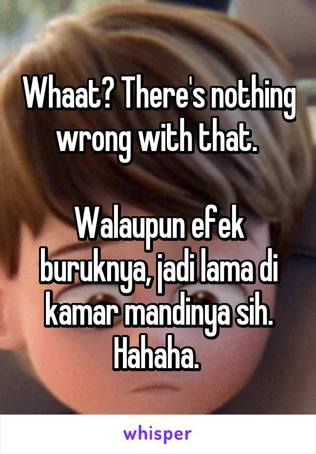 Whaat? There's nothing wrong with that. 

Walaupun efek buruknya, jadi lama di kamar mandinya sih. Hahaha. 