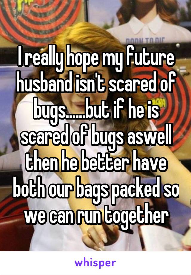 I really hope my future husband isn't scared of bugs......but if he is scared of bugs aswell then he better have both our bags packed so we can run together