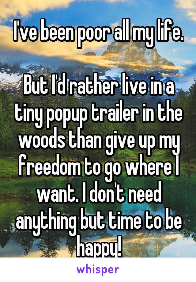 I've been poor all my life.

But I'd rather live in a tiny popup trailer in the woods than give up my freedom to go where I want. I don't need anything but time to be happy!