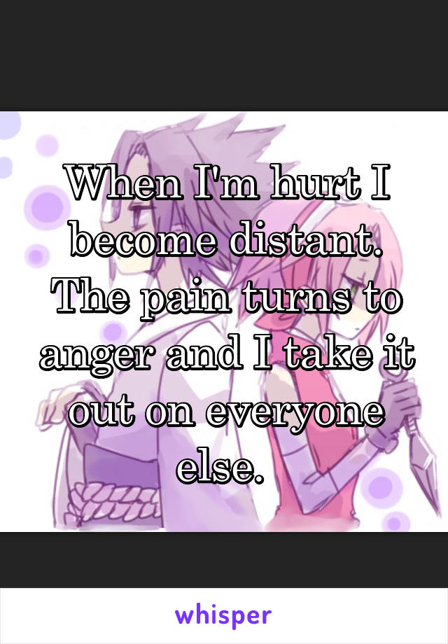 When I'm hurt I become distant. The pain turns to anger and I take it out on everyone else. 