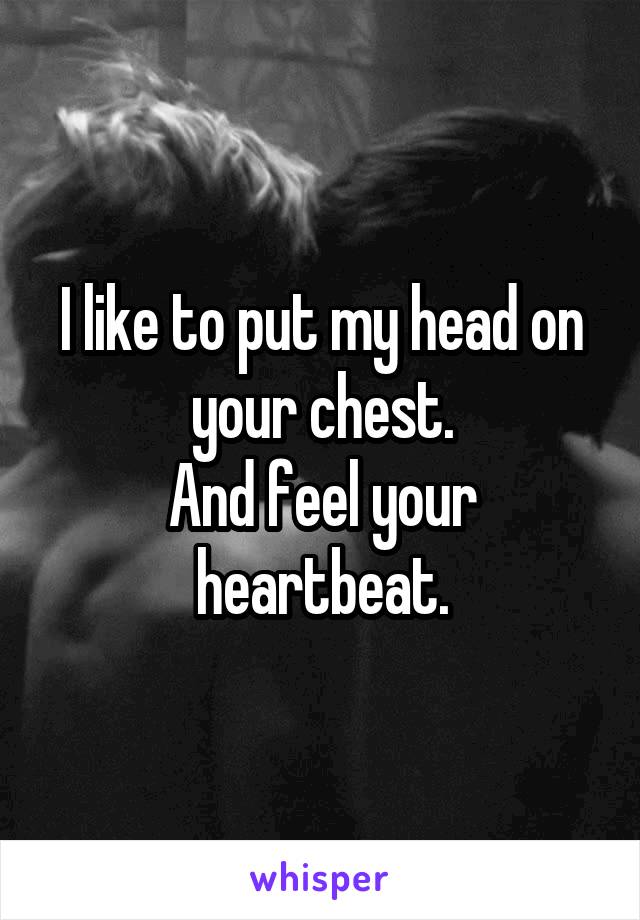 I like to put my head on your chest.
And feel your heartbeat.