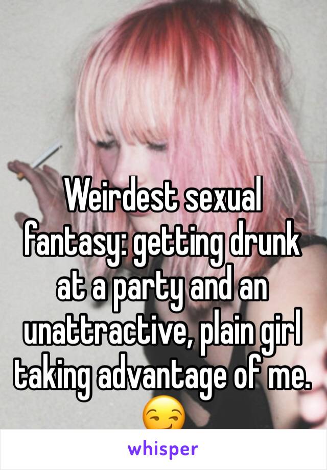 Weirdest sexual fantasy: getting drunk at a party and an unattractive, plain girl taking advantage of me.  😏