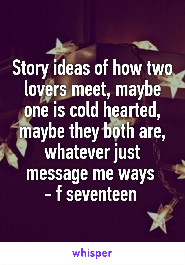 Story ideas of how two lovers meet, maybe one is cold hearted, maybe they both are, whatever just message me ways 
- f seventeen 