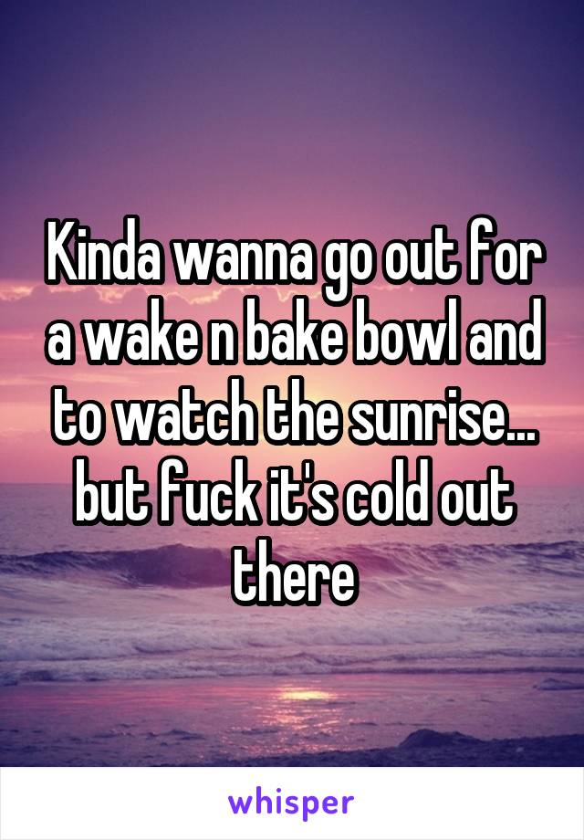 Kinda wanna go out for a wake n bake bowl and to watch the sunrise... but fuck it's cold out there