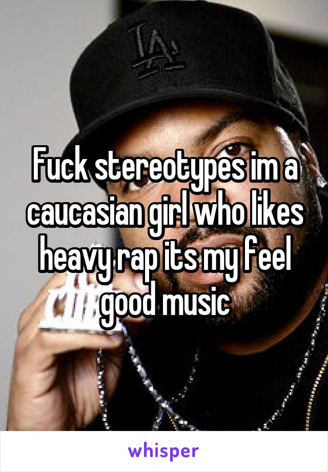 Fuck stereotypes im a caucasian girl who likes heavy rap its my feel good music