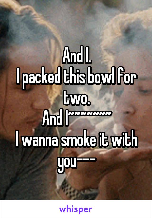 And I.
I packed this bowl for two.
And I~~~~~~~
I wanna smoke it with you---