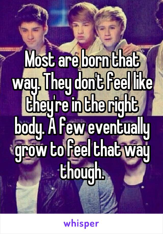 Most are born that way. They don't feel like they're in the right body. A few eventually grow to feel that way though.