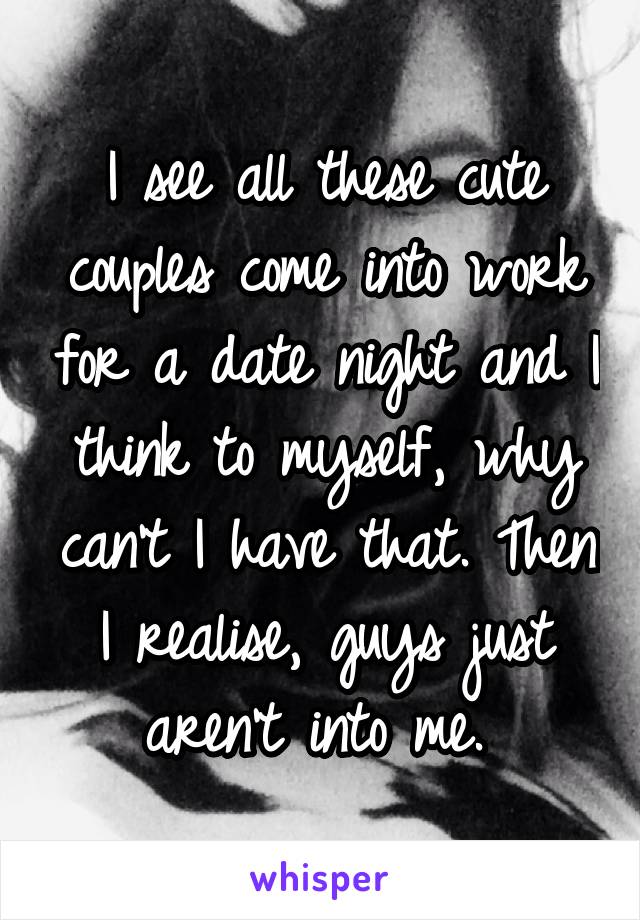 I see all these cute couples come into work for a date night and I think to myself, why can't I have that. Then I realise, guys just aren't into me. 
