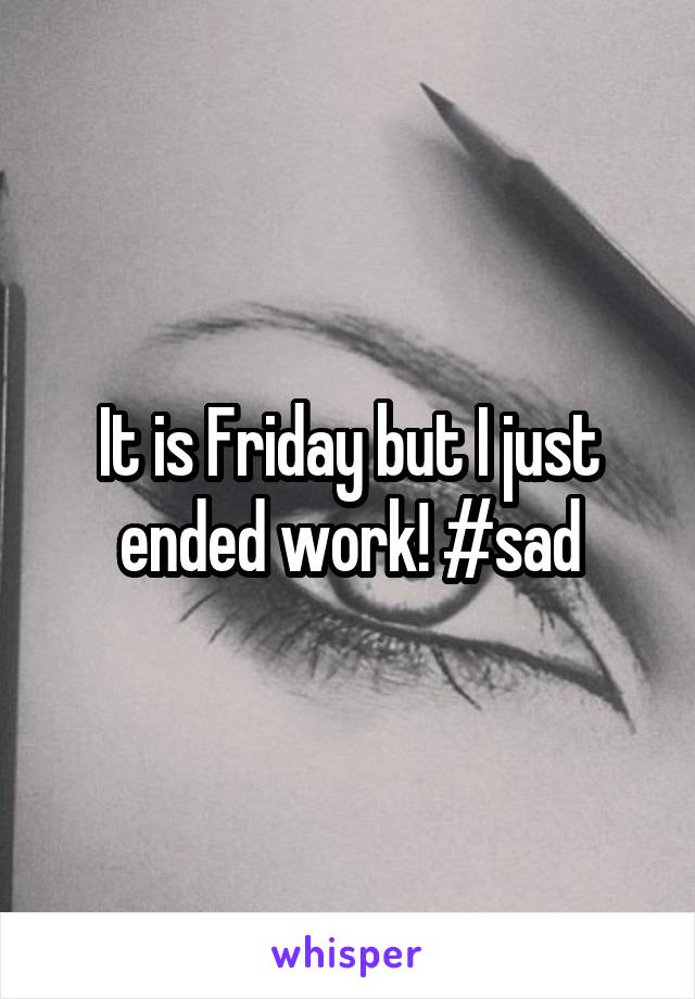 It is Friday but I just ended work! #sad