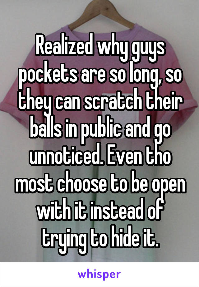 Realized why guys pockets are so long, so they can scratch their balls in public and go unnoticed. Even tho most choose to be open with it instead of trying to hide it.