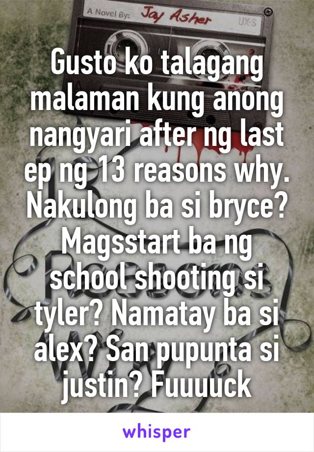 Gusto ko talagang malaman kung anong nangyari after ng last ep ng 13 reasons why. Nakulong ba si bryce? Magsstart ba ng school shooting si tyler? Namatay ba si alex? San pupunta si justin? Fuuuuck