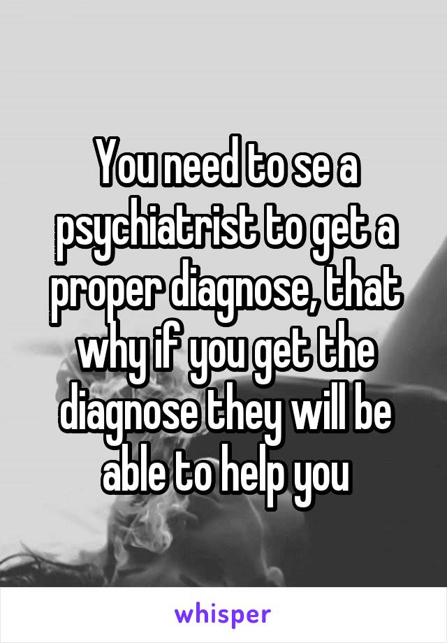 You need to se a psychiatrist to get a proper diagnose, that why if you get the diagnose they will be able to help you