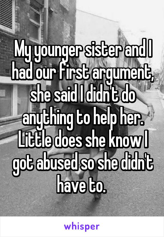 My younger sister and I had our first argument, she said I didn't do anything to help her. Little does she know I got abused so she didn't have to. 