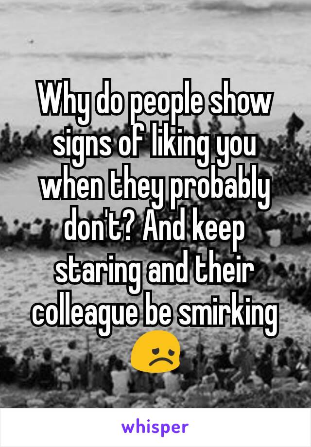 Why do people show signs of liking you when they probably don't? And keep staring and their colleague be smirking😞