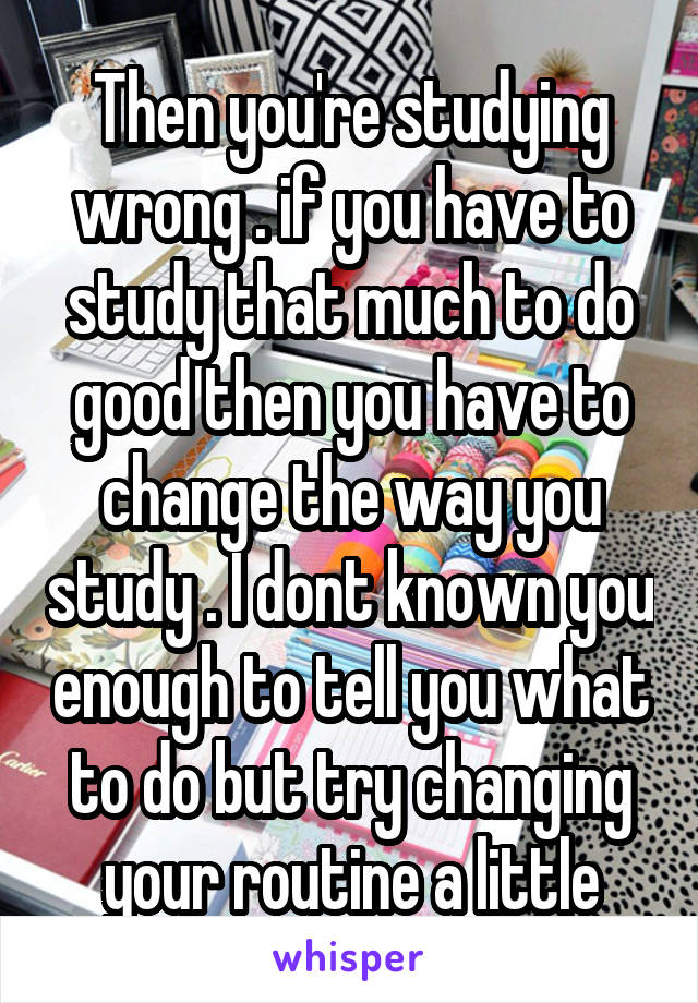 Then you're studying wrong . if you have to study that much to do good then you have to change the way you study . I dont known you enough to tell you what to do but try changing your routine a little