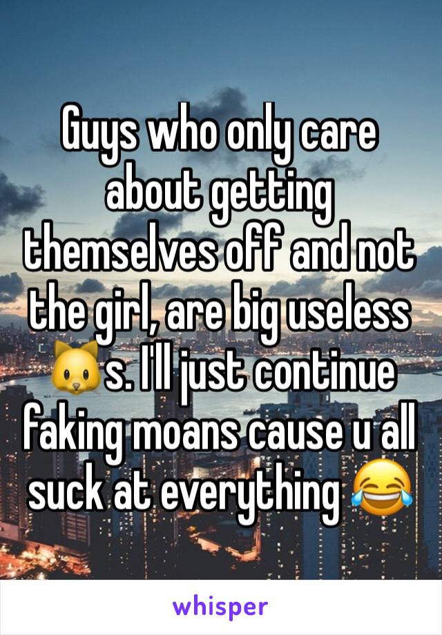 Guys who only care about getting themselves off and not the girl, are big useless 🐱s. I'll just continue faking moans cause u all suck at everything 😂