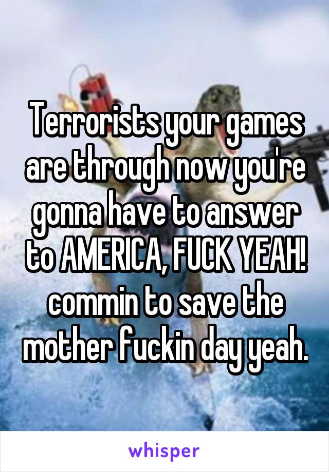 Terrorists your games are through now you're gonna have to answer to AMERICA, FUCK YEAH! commin to save the mother fuckin day yeah.