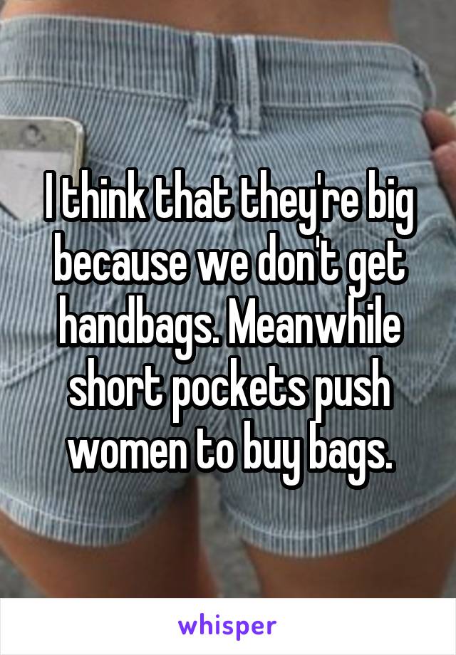 I think that they're big because we don't get handbags. Meanwhile short pockets push women to buy bags.