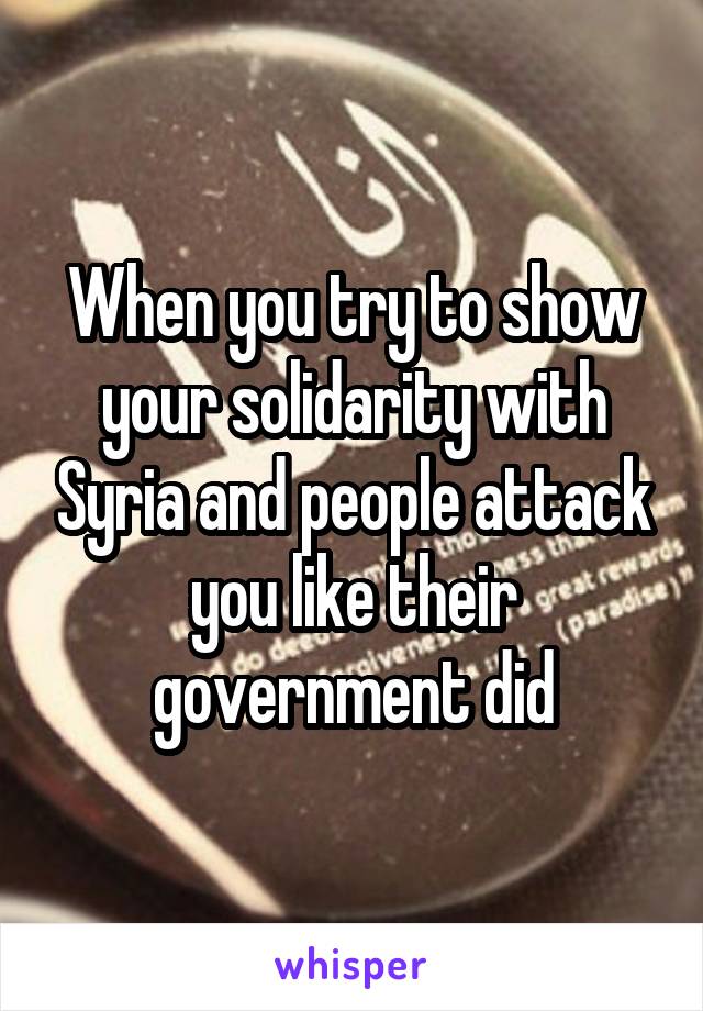 When you try to show your solidarity with Syria and people attack you like their government did