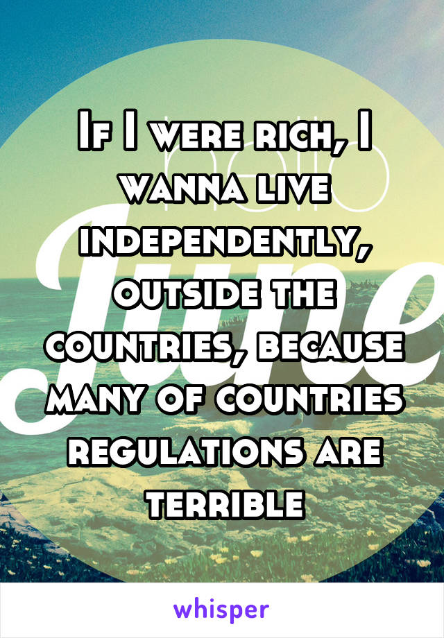 If I were rich, I wanna live independently, outside the countries, because many of countries regulations are terrible