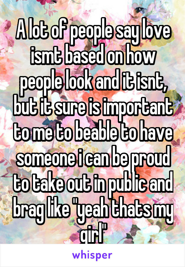 A lot of people say love ismt based on how people look and it isnt, but it sure is important to me to beable to have someone i can be proud to take out in public and brag like "yeah thats my girl"