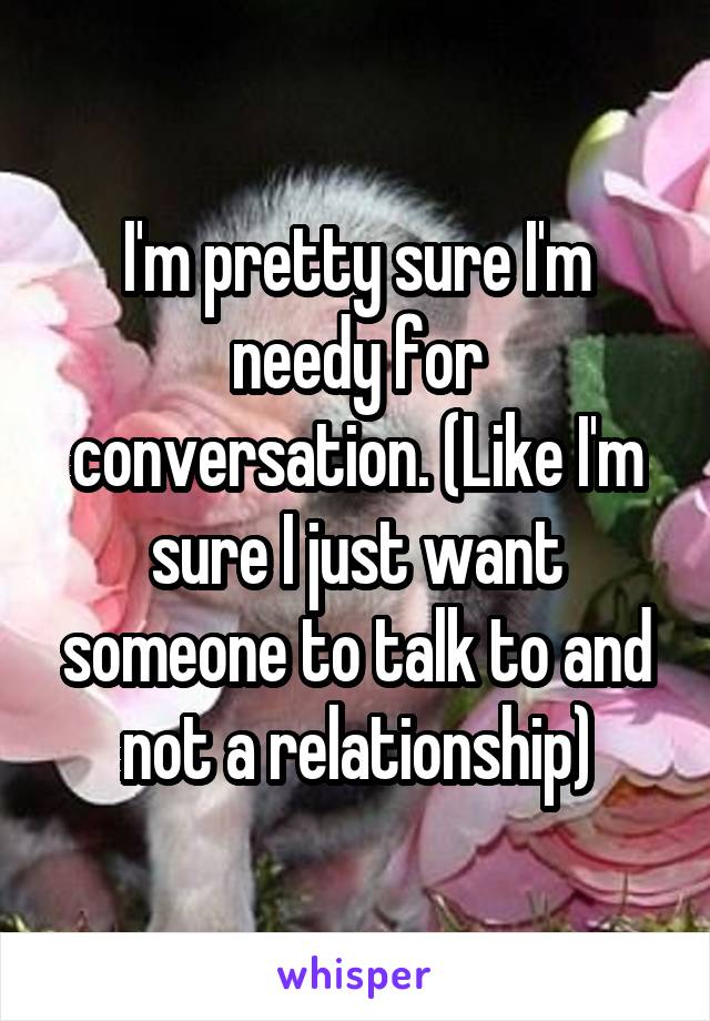 I'm pretty sure I'm needy for conversation. (Like I'm sure I just want someone to talk to and not a relationship)