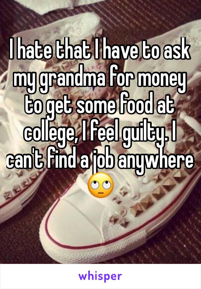 I hate that I have to ask my grandma for money to get some food at college, I feel guilty. I can't find a job anywhere 🙄