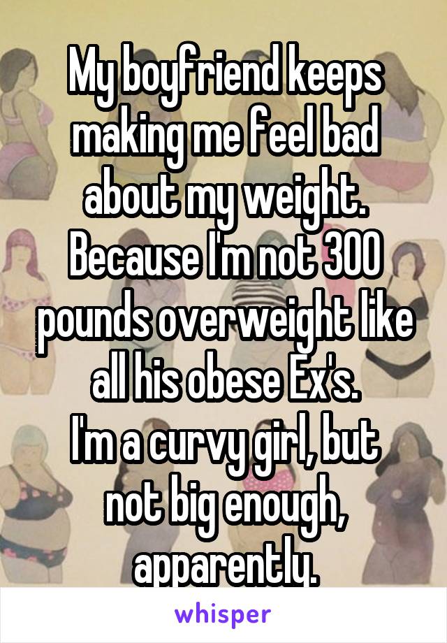 My boyfriend keeps making me feel bad about my weight.
Because I'm not 300 pounds overweight like all his obese Ex's.
I'm a curvy girl, but not big enough, apparently.