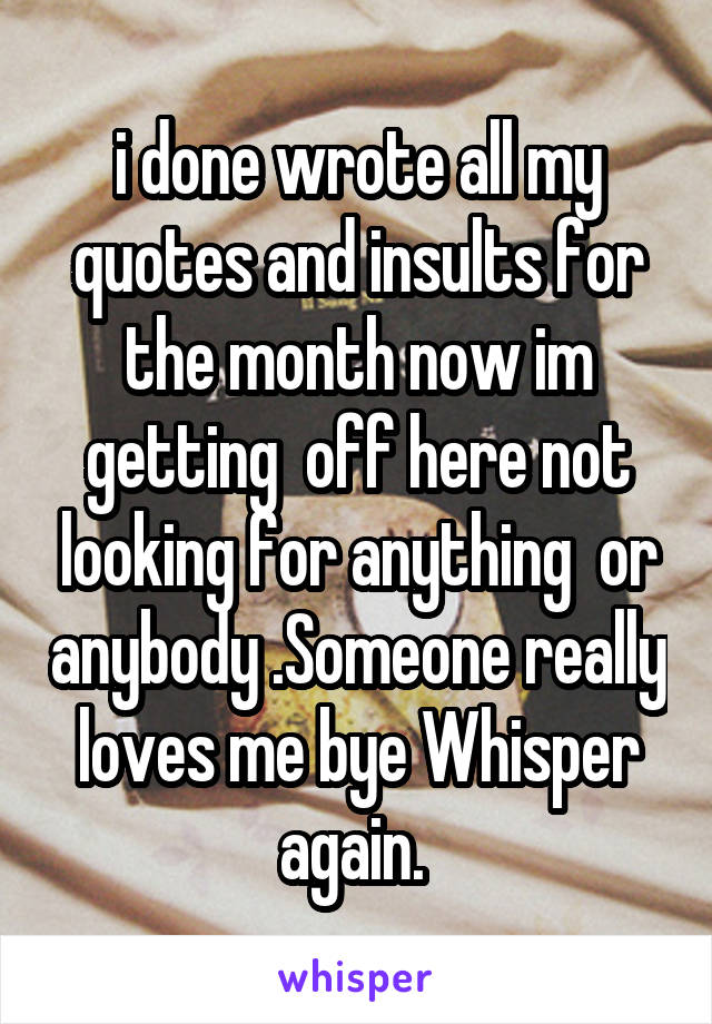 i done wrote all my quotes and insults for the month now im getting  off here not looking for anything  or anybody .Someone really loves me bye Whisper again. 