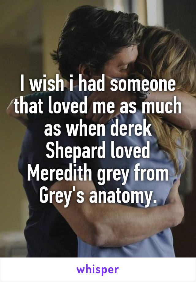 I wish i had someone that loved me as much as when derek Shepard loved Meredith grey from Grey's anatomy.