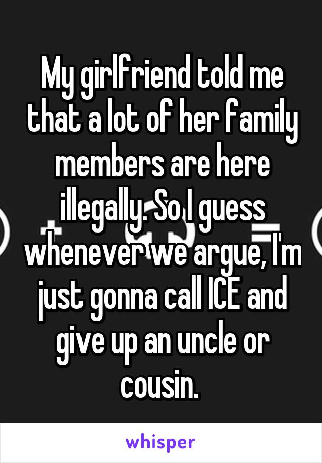 My girlfriend told me that a lot of her family members are here illegally. So I guess whenever we argue, I'm just gonna call ICE and give up an uncle or cousin. 