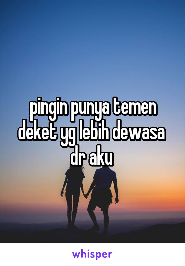 pingin punya temen deket yg lebih dewasa 
dr aku 