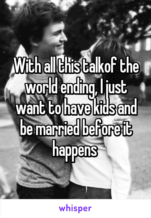 With all this talkof the world ending, I just want to have kids and be married before it happens 