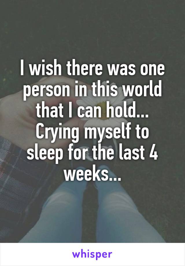 I wish there was one person in this world that I can hold...
Crying myself to sleep for the last 4 weeks...
