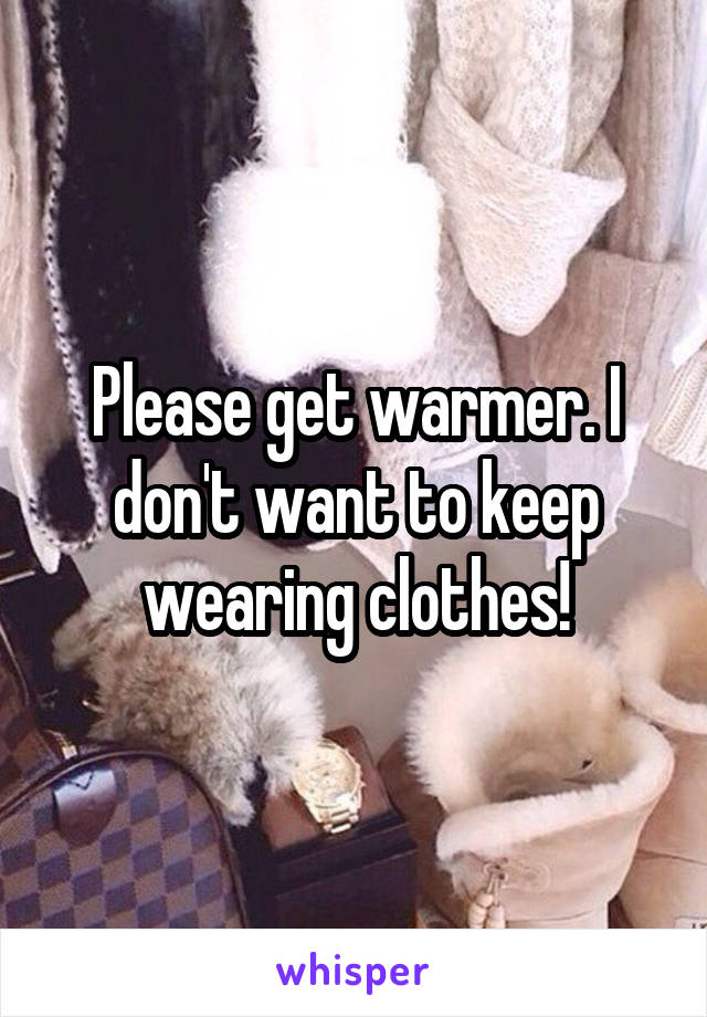 Please get warmer. I don't want to keep wearing clothes!