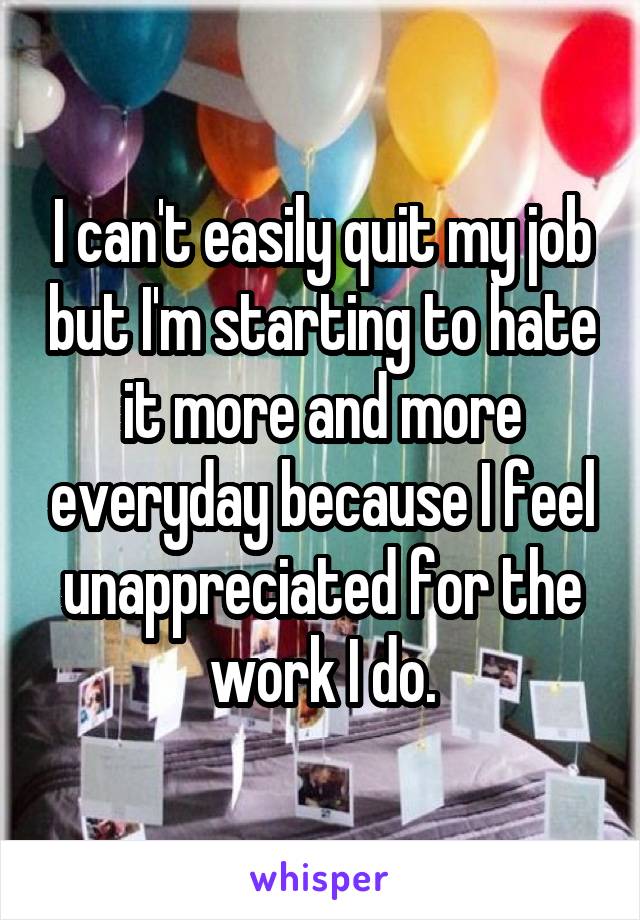 I can't easily quit my job but I'm starting to hate it more and more everyday because I feel unappreciated for the work I do.