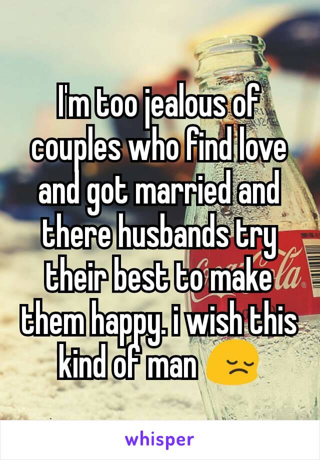 I'm too jealous of couples who find love and got married and there husbands try their best to make them happy. i wish this kind of man 😔