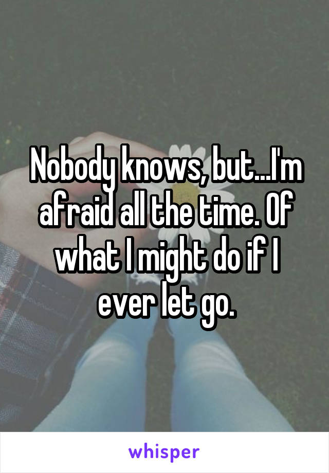 Nobody knows, but...I'm afraid all the time. Of what I might do if I ever let go.