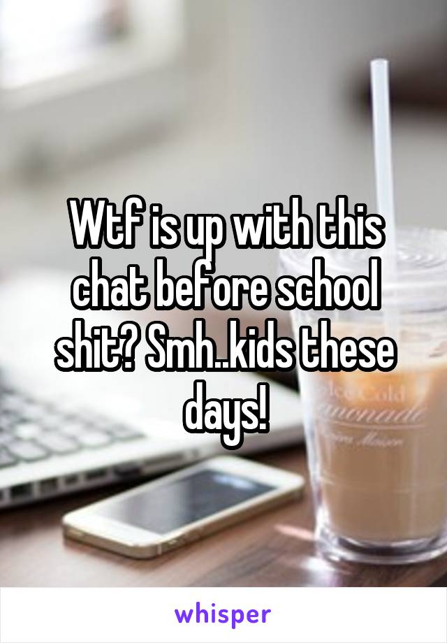 Wtf is up with this chat before school shit? Smh..kids these days!