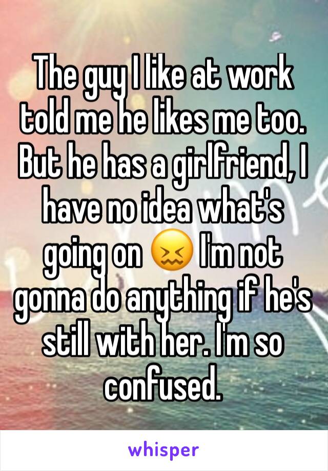 The guy I like at work told me he likes me too. But he has a girlfriend, I have no idea what's going on 😖 I'm not gonna do anything if he's still with her. I'm so confused.