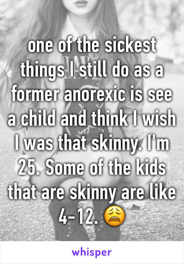 one of the sickest things I still do as a former anorexic is see a child and think I wish I was that skinny. I'm 25. Some of the kids that are skinny are like 4-12. 😩 