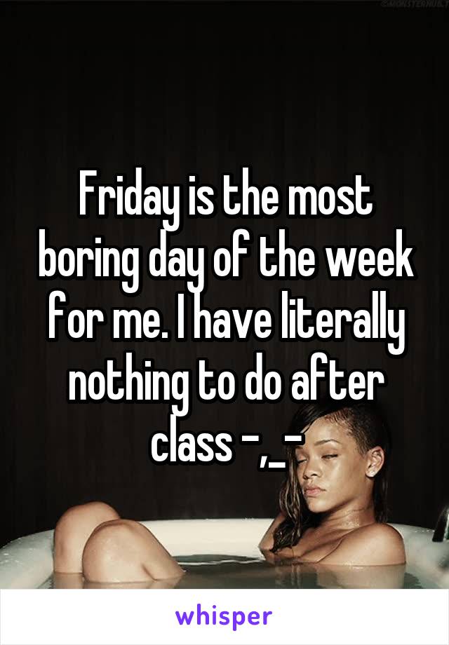 Friday is the most boring day of the week for me. I have literally nothing to do after class -,_-