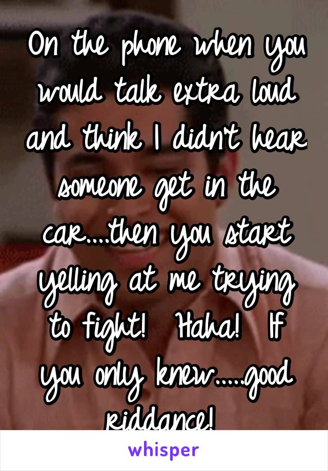 On the phone when you would talk extra loud and think I didn't hear someone get in the car....then you start yelling at me trying to fight!  Haha!  If you only knew.....good riddance! 