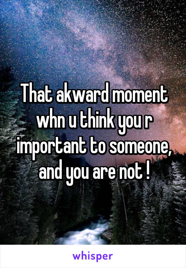 That akward moment whn u think you r important to someone, and you are not !