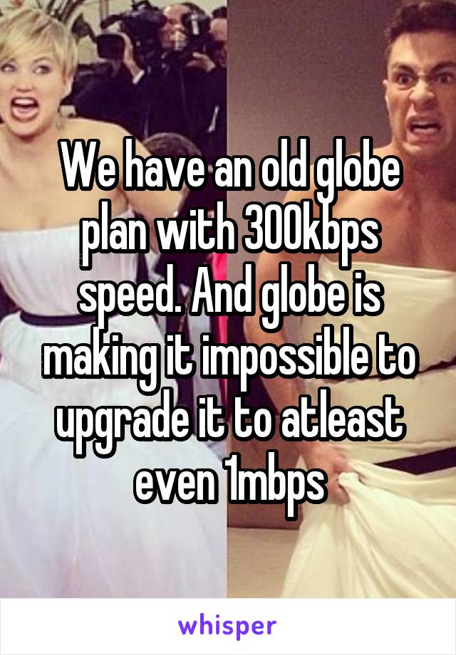 We have an old globe plan with 300kbps speed. And globe is making it impossible to upgrade it to atleast even 1mbps