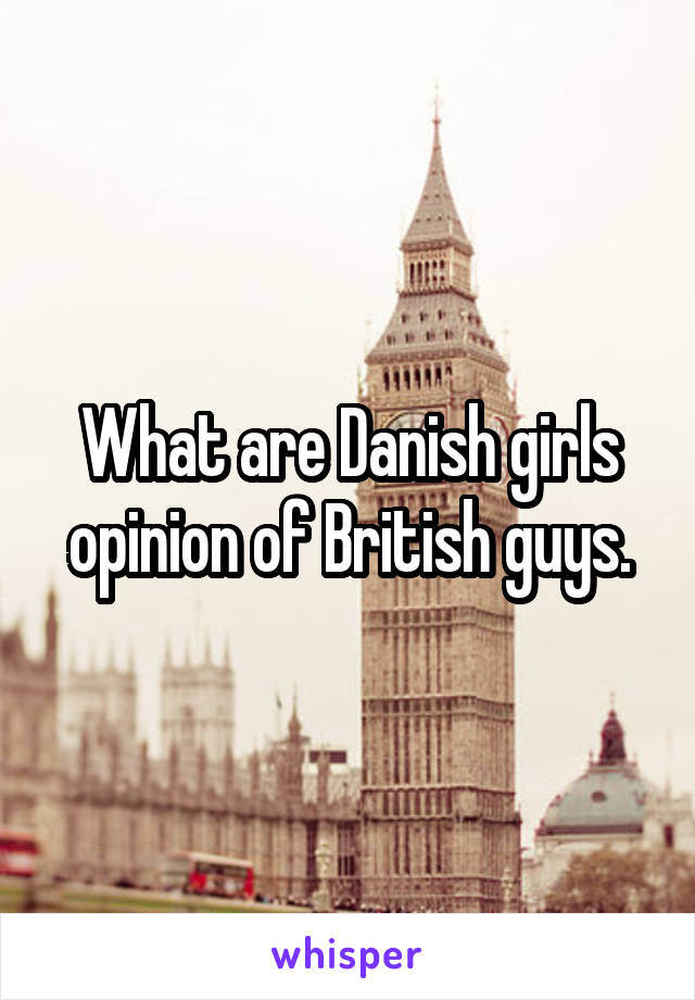 What are Danish girls opinion of British guys.